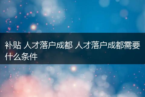 补贴 人才落户成都 人才落户成都需要什么条件