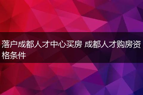 落户成都人才中心买房 成都人才购房资格条件