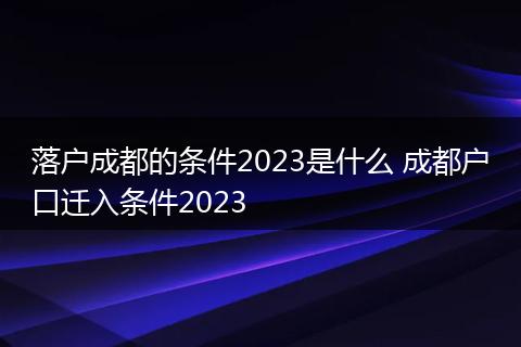 落户成都的条件2023是什么 成都户口迁入条件2023