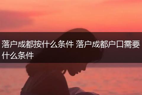 落户成都按什么条件 落户成都户口需要什么条件