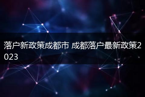 落户新政策成都市 成都落户最新政策2023