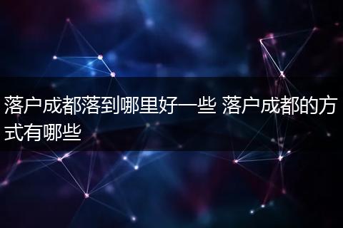落户成都落到哪里好一些 落户成都的方式有哪些