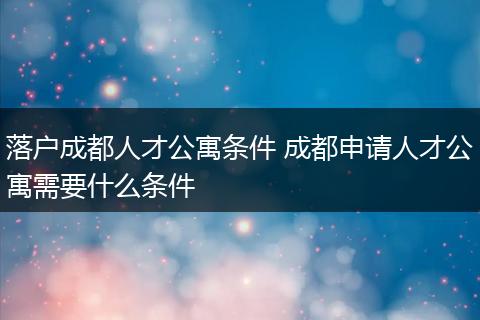 落户成都人才公寓条件 成都申请人才公寓需要什么条件