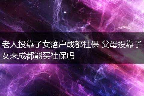老人投靠子女落户成都社保 父母投靠子女来成都能买社保吗