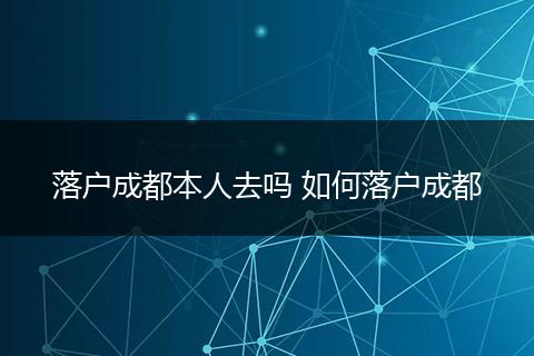 落户成都本人去吗 如何落户成都