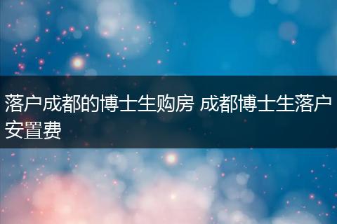 落户成都的博士生购房 成都博士生落户安置费