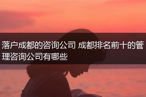 落户成都的咨询公司 成都排名前十的管理咨询公司有哪些