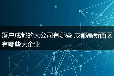 落户成都的大公司有哪些 成都高新西区有哪些大企业