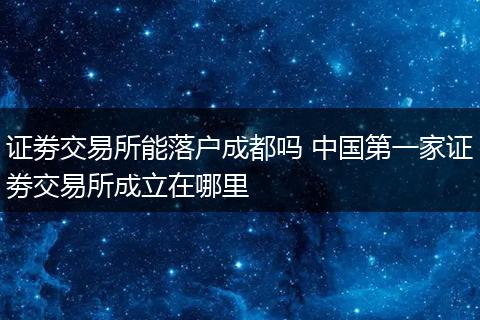 证劵交易所能落户成都吗 中国第一家证劵交易所成立在哪里