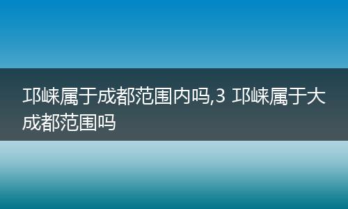 邛崃属于成都范围内吗,3 邛崃属于大成都范围吗