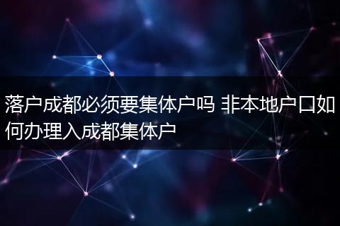 落户成都必须要集体户吗 非本地户口如何办理入成都集体户