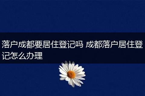 落户成都要居住登记吗 成都落户居住登记怎么办理