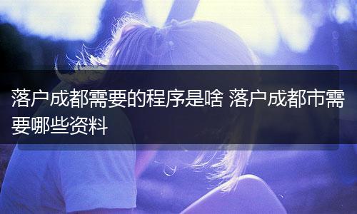 落户成都需要的程序是啥 落户成都市需要哪些资料