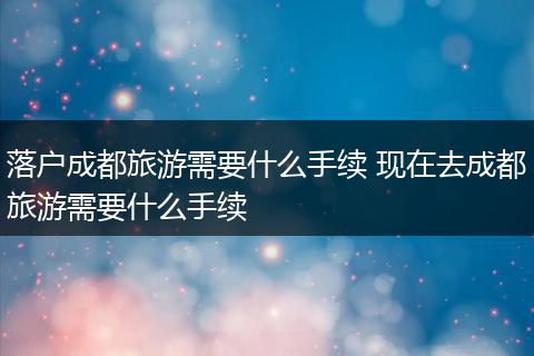 落户成都旅游需要什么手续 现在去成都旅游需要什么手续