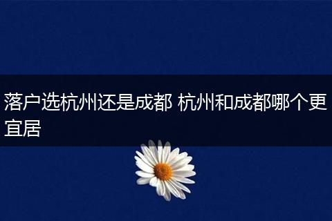 落户选杭州还是成都 杭州和成都哪个更宜居