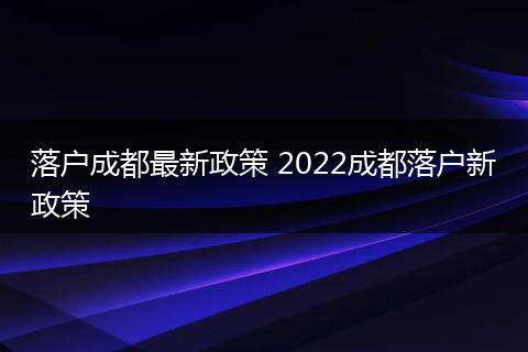 落户成都最新政策 2022成都落户新政策