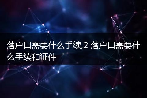 落户口需要什么手续,2 落户口需要什么手续和证件