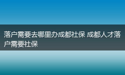 落户需要去哪里办成都社保 成都人才落户需要社保