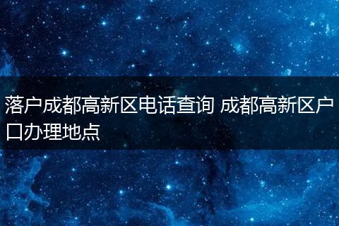 落户成都高新区电话查询 成都高新区户口办理地点