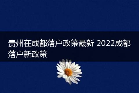 贵州在成都落户政策最新 2022成都落户新政策