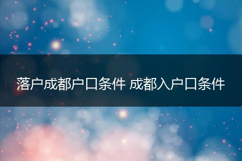 落户成都户口条件 成都入户口条件