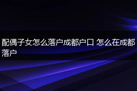 配偶子女怎么落户成都户口 怎么在成都落户