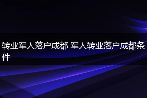 转业军人落户成都 军人转业落户成都条件