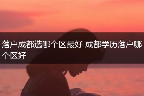 落户成都选哪个区最好 成都学历落户哪个区好