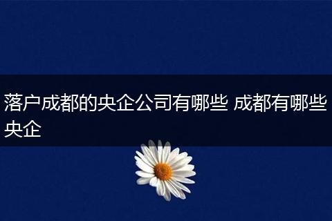 落户成都的央企公司有哪些 成都有哪些央企