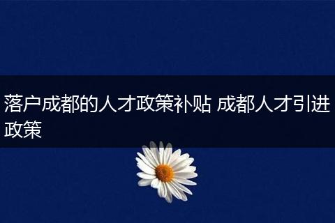 落户成都的人才政策补贴 成都人才引进政策