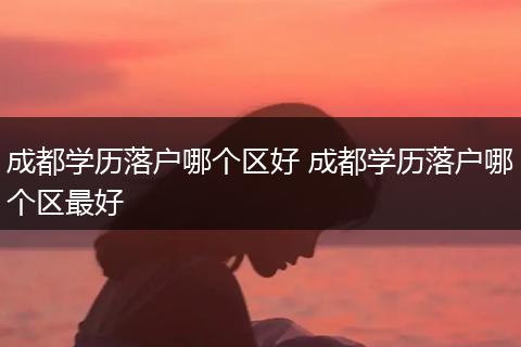 成都学历落户哪个区好 成都学历落户哪个区最好