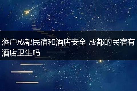 落户成都民宿和酒店安全 成都的民宿有酒店卫生吗