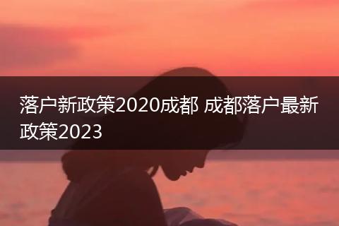 落户新政策2020成都 成都落户最新政策2023