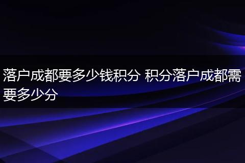 落户成都要多少钱积分 积分落户成都需要多少分