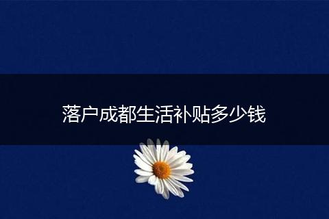 落户成都生活补贴多少钱