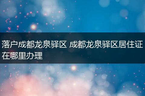 落户成都龙泉驿区 成都龙泉驿区居住证在哪里办理