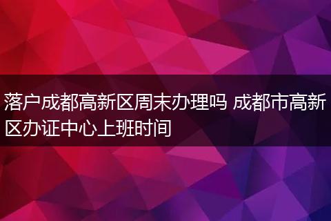 落户成都高新区周末办理吗 成都市高新区办证中心上班时间