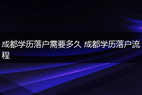 成都学历落户需要多久 成都学历落户流程