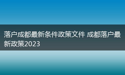 落户成都最新条件政策文件 成都落户最新政策2023