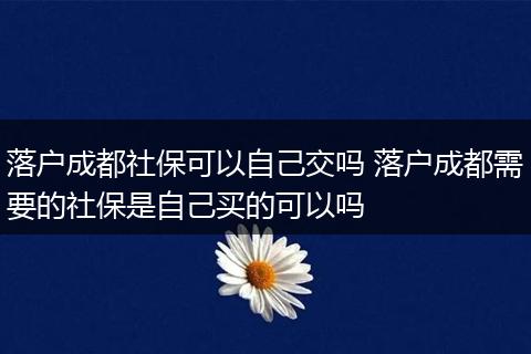 落户成都社保可以自己交吗 落户成都需要的社保是自己买的可以吗