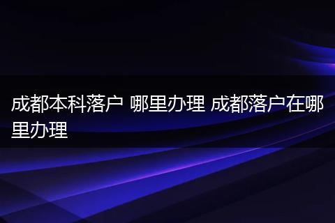 成都本科落户 哪里办理 成都落户在哪里办理