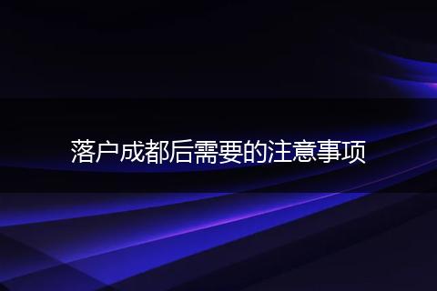 落户成都后需要的注意事项
