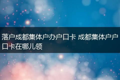 落户成都集体户办户口卡 成都集体户户口卡在哪儿领