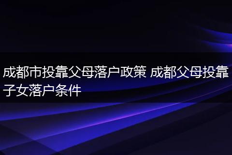 成都市投靠父母落户政策 成都父母投靠子女落户条件