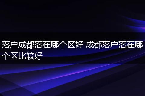 落户成都落在哪个区好 成都落户落在哪个区比较好
