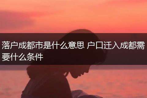 落户成都市是什么意思 户口迁入成都需要什么条件