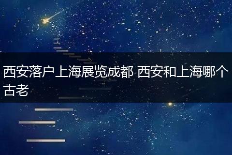 西安落户上海展览成都 西安和上海哪个古老