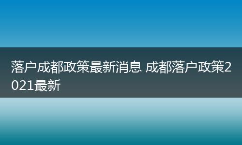 落户成都政策最新消息 成都落户政策2021最新