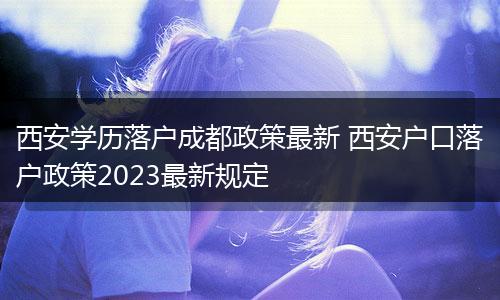 西安学历落户成都政策最新 西安户口落户政策2023最新规定