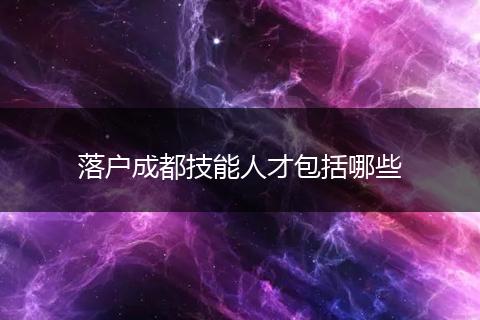 落户成都技能人才包括哪些